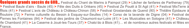 Quelques grands succès du GOD… Festival du Chant de Marins à Paimpol (29) > Lâcher de fanfares de Parthenay (79) > Festival Baule d’airs - Baule (45) > Fête des Duits à Orléans (45) > Festival Ze Pouët à St Agil (41) > Festival MixTerre à Blois (41) > Festival L’avis de Château à Château-Chinon (58) > Festival Groslandais de Quend (80) > Théâtre Épidaure à Bouloire (72) > Ferme culturelle du Bessin à Esquay-sur-Seulles (14) > Corso de la lavande de Digne (04) > Festival de Pernes les Fontaines (84) > Festival des jardins de Chaumont-sur-Loire (41) > Les Musicalies en Sologne (41) > Château de Chambord (41) > La Caserne à Joué-les-Tours (37) > Chato’do à Blois (41)… et de nombreux autres festivals et fêtes en France.